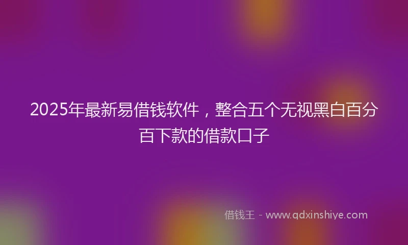 2025年最新易借钱软件，整合五个无视黑白百分百下款的借款口子
