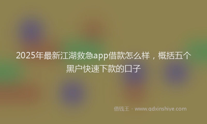 2025年最新江湖救急app借款怎么样，概括五个黑户快速下款的口子