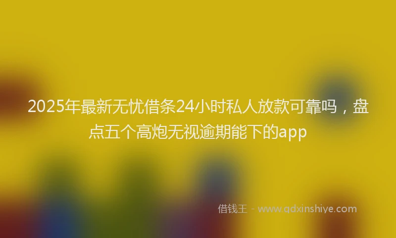 2025年最新无忧借条24小时私人放款可靠吗，盘点五个高炮无视逾期能下的app