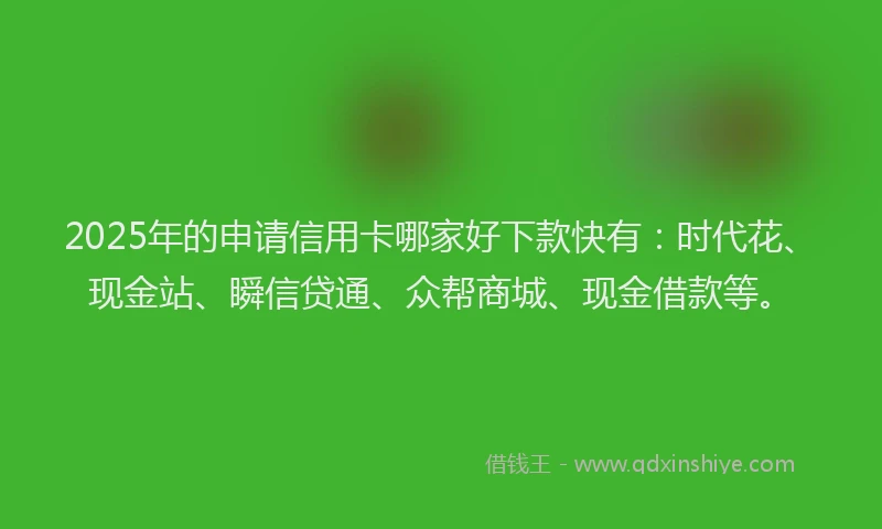 2025年的申请信用卡哪家好下款快有：时代花、现金站、瞬信贷通、众帮商城、现金借款等。