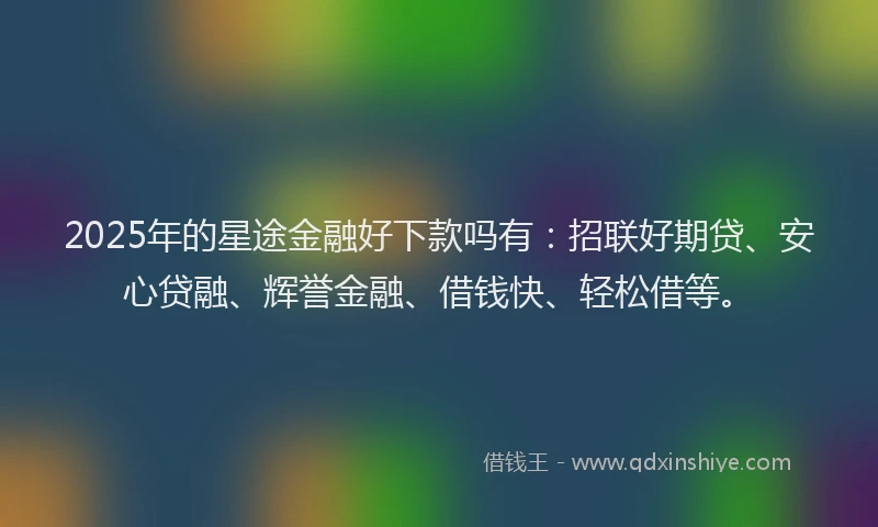 2025年的星途金融好下款吗有：招联好期贷、安心贷融、辉誉金融、借钱快、轻松借等。