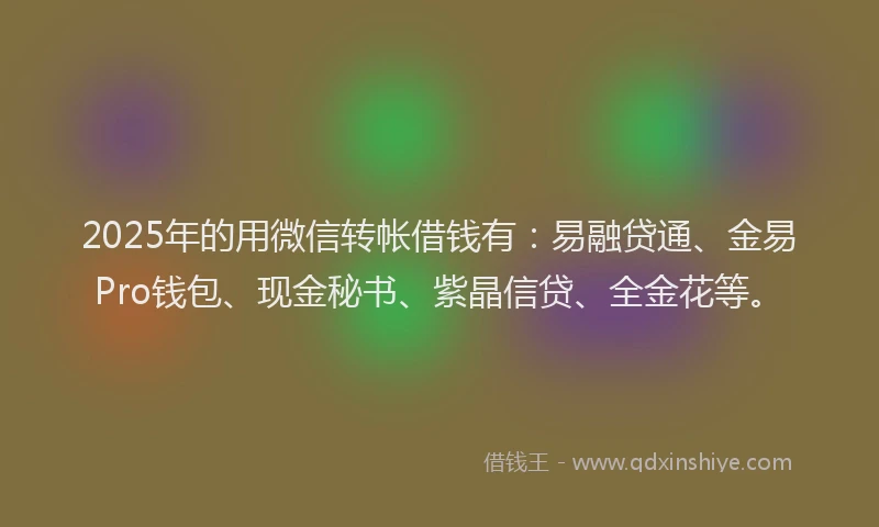 2025年的用微信转帐借钱有：易融贷通、金易Pro钱包、现金秘书、紫晶信贷、全金花等。