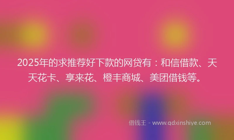 2025年的求推荐好下款的网贷有：和信借款、天天花卡、享来花、橙丰商城、美团借钱等。