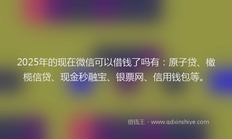 2025年的现在微信可以借钱了吗有：原子贷、橄榄信贷、现金秒融宝、银票网、信用钱包等。