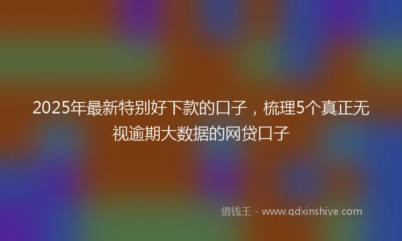 2025年最新特别好下款的口子，梳理5个真正无视逾期大数据的网贷口子