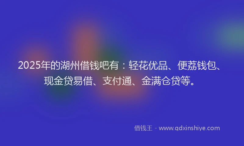 2025年的湖州借钱吧有：轻花优品、便荔钱包、现金贷易借、支付通、金满仓贷等。