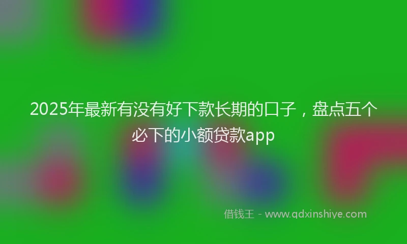 2025年最新有没有好下款长期的口子，盘点五个必下的小额贷款app