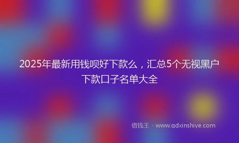 2025年最新用钱呗好下款么，汇总5个无视黑户下款口子名单大全