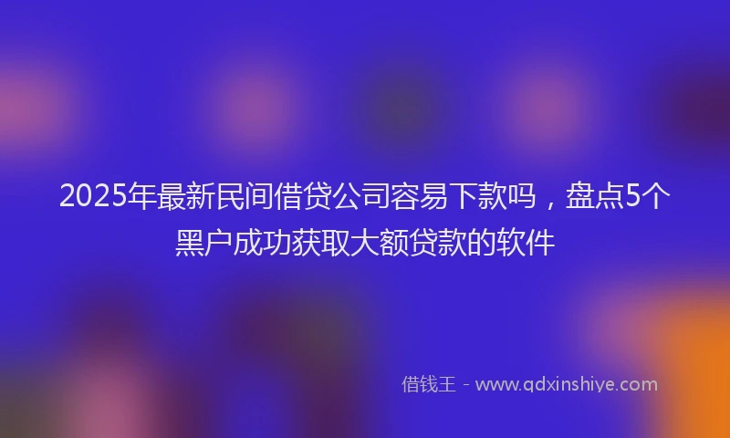 2025年最新民间借贷公司容易下款吗，盘点5个黑户成功获取大额贷款的软件