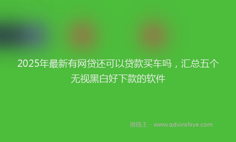 2025年最新有网贷还可以贷款买车吗，汇总五个无视黑白好下款的软件