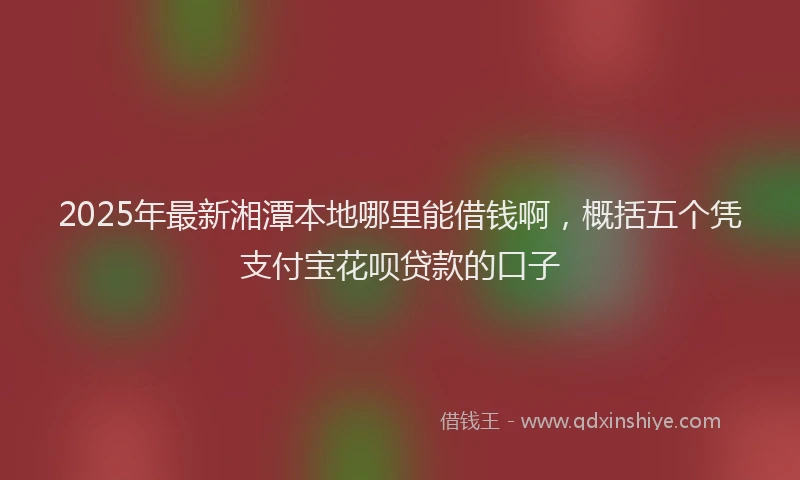 2025年最新湘潭本地哪里能借钱啊，概括五个凭支付宝花呗贷款的口子