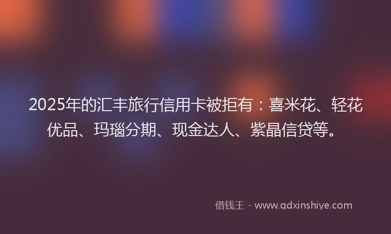 2025年的汇丰旅行信用卡被拒有：喜米花、轻花优品、玛瑙分期、现金达人、紫晶信贷等。