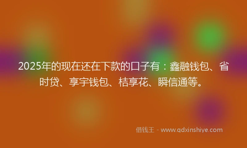2025年的现在还在下款的口子有：鑫融钱包、省时贷、享宇钱包、桔享花、瞬信通等。