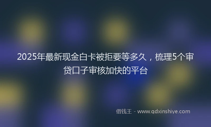 2025年最新现金白卡被拒要等多久，梳理5个审贷口子审核加快的平台