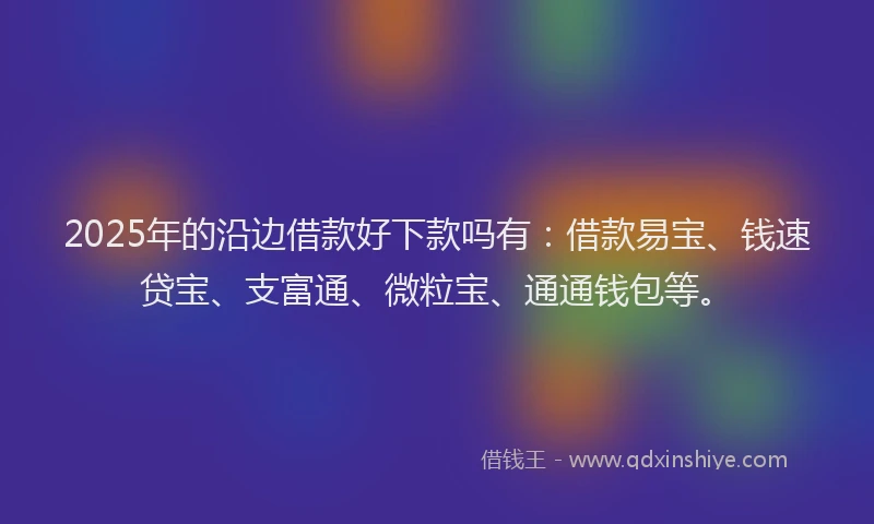 2025年的沿边借款好下款吗有：借款易宝、钱速贷宝、支富通、微粒宝、通通钱包等。