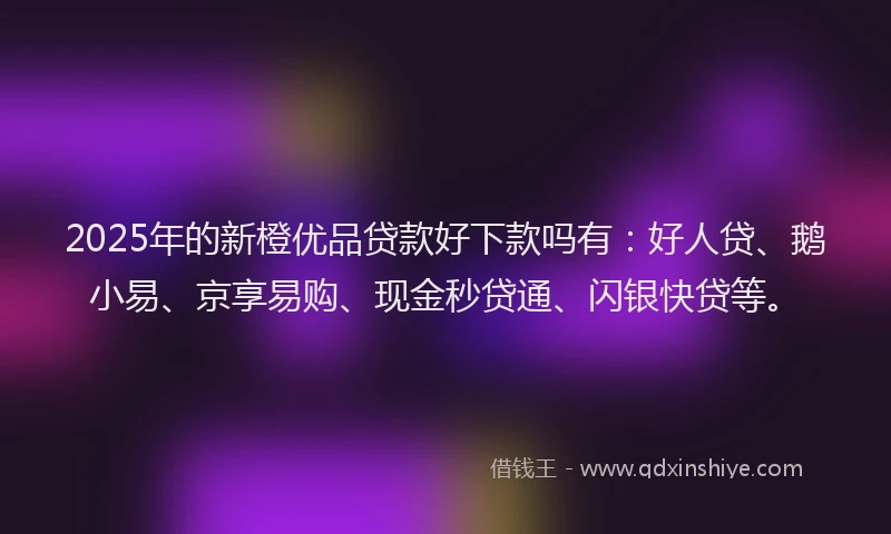 2025年的新橙优品贷款好下款吗有：好人贷、鹅小易、京享易购、现金秒贷通、闪银快贷等。