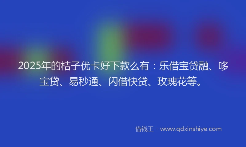 2025年的桔子优卡好下款么有：乐借宝贷融、哆宝贷、易秒通、闪借快贷、玫瑰花等。