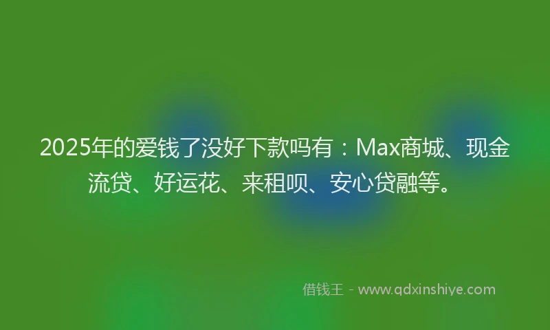 2025年的爱钱了没好下款吗有：Max商城、现金流贷、好运花、来租呗、安心贷融等。
