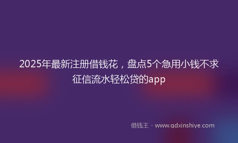 2025年最新注册借钱花，盘点5个急用小钱不求征信流水轻松贷的app