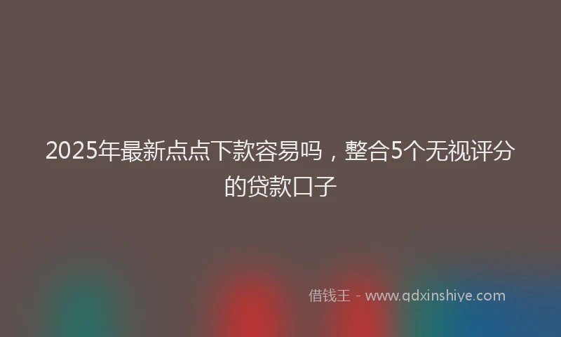 2025年最新点点下款容易吗，整合5个无视评分的贷款口子