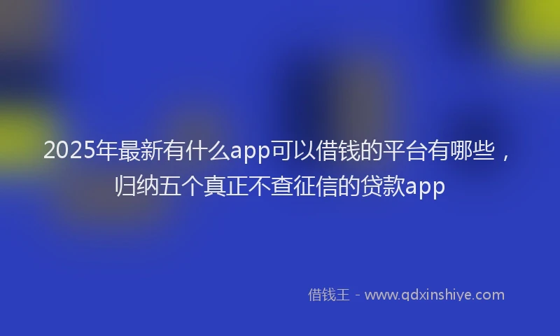 2025年最新有什么app可以借钱的平台有哪些，归纳五个真正不查征信的贷款app