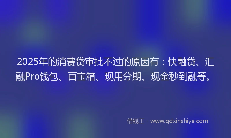 2025年的消费贷审批不过的原因有：快融贷、汇融Pro钱包、百宝箱、现用分期、现金秒到融等。