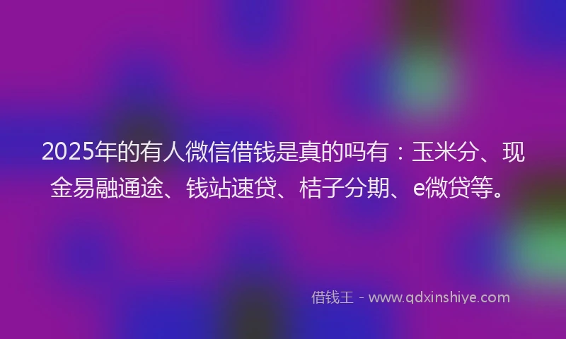 2025年的有人微信借钱是真的吗有：玉米分、现金易融通途、钱站速贷、桔子分期、e微贷等。