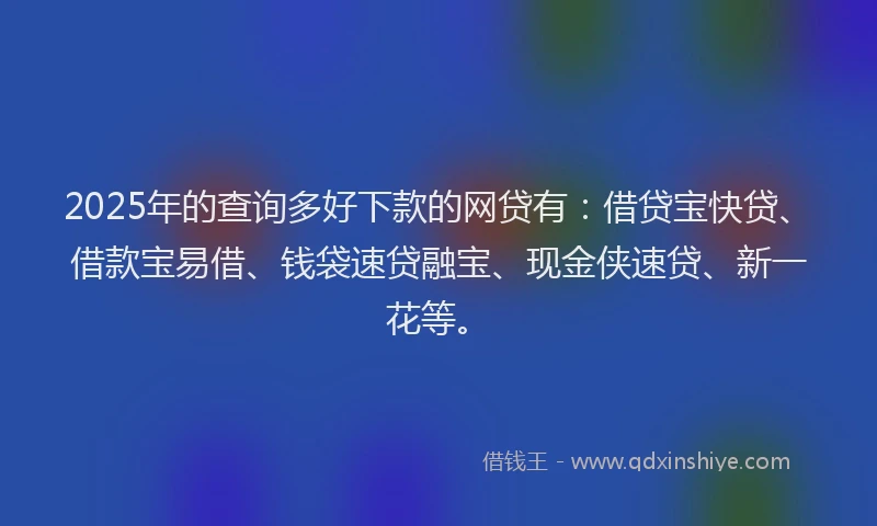 2025年的查询多好下款的网贷有：借贷宝快贷、借款宝易借、钱袋速贷融宝、现金侠速贷、新一花等。