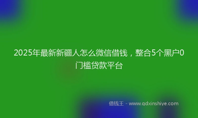 2025年最新新疆人怎么微信借钱，整合5个黑户0门槛贷款平台