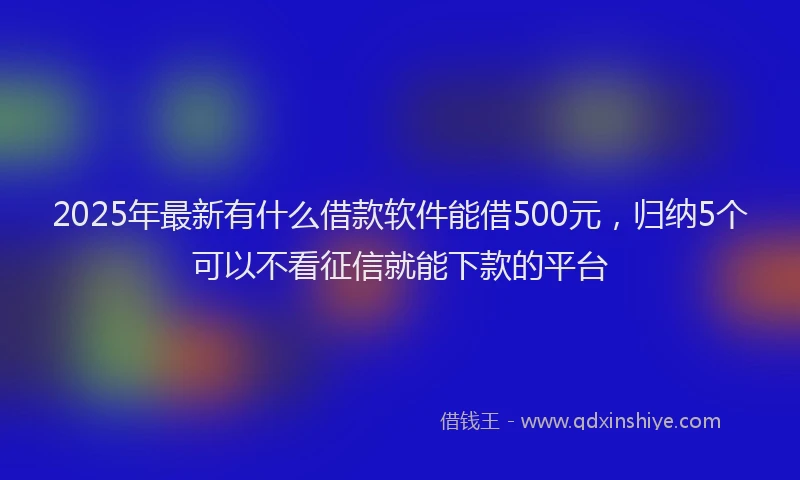 2025年最新有什么借款软件能借500元，归纳5个可以不看征信就能下款的平台