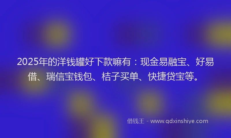 2025年的洋钱罐好下款嘛有：现金易融宝、好易借、瑞信宝钱包、桔子买单、快捷贷宝等。