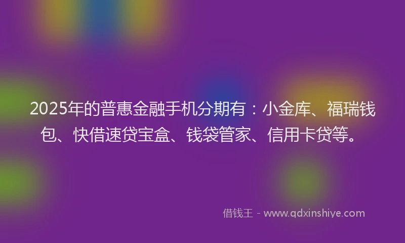 2025年的普惠金融手机分期有：小金库、福瑞钱包、快借速贷宝盒、钱袋管家、信用卡贷等。