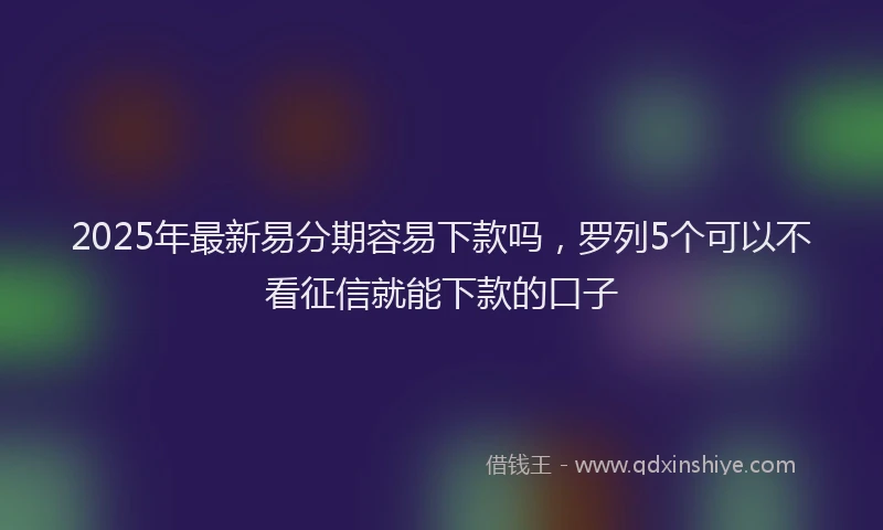 2025年最新易分期容易下款吗，罗列5个可以不看征信就能下款的口子