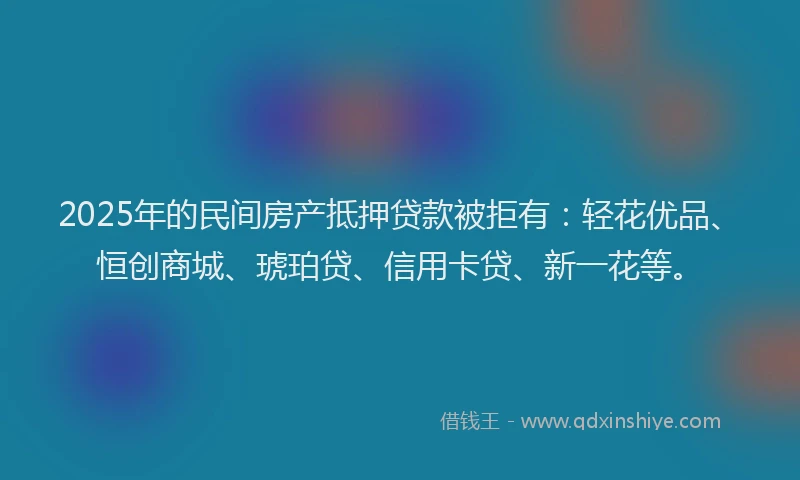 2025年的民间房产抵押贷款被拒有：轻花优品、恒创商城、琥珀贷、信用卡贷、新一花等。
