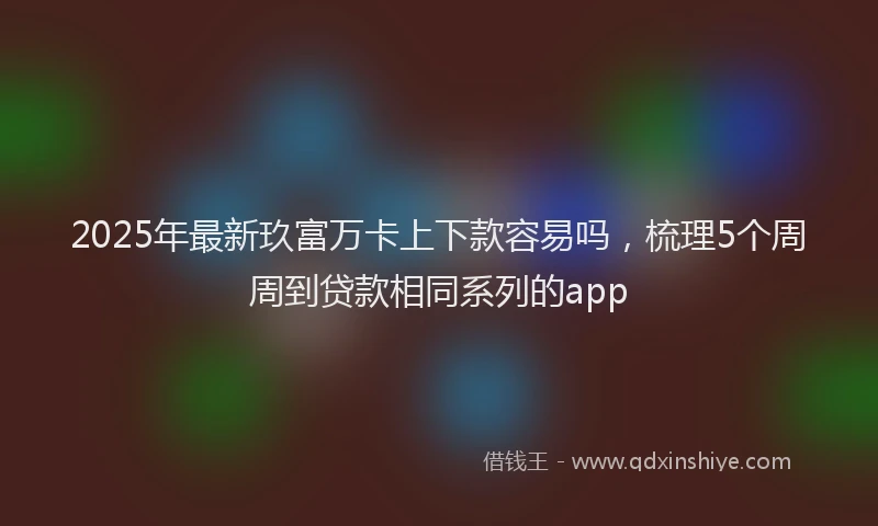 2025年最新玖富万卡上下款容易吗，梳理5个周周到贷款相同系列的app