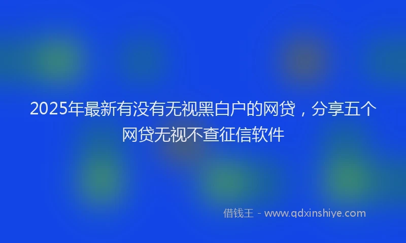 2025年最新有没有无视黑白户的网贷，分享五个网贷无视不查征信软件