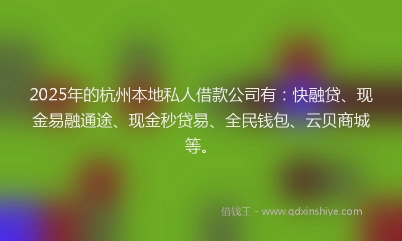 2025年的杭州本地私人借款公司有：快融贷、现金易融通途、现金秒贷易、全民钱包、云贝商城等。