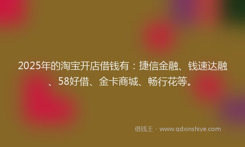 2025年的淘宝开店借钱有：捷信金融、钱速达融、58好借、金卡商城、畅行花等。