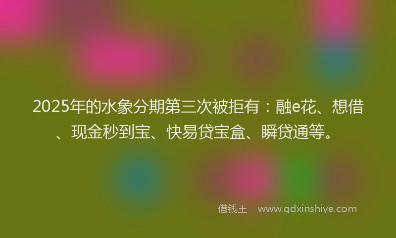 2025年的水象分期第三次被拒有：融e花、想借、现金秒到宝、快易贷宝盒、瞬贷通等。