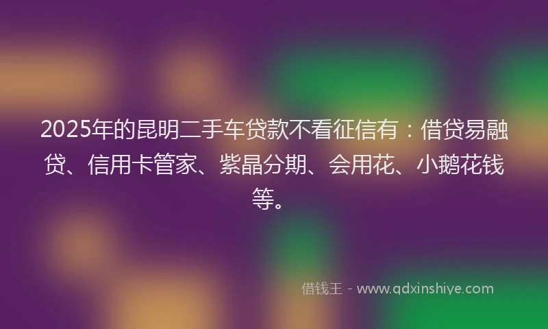 2025年的昆明二手车贷款不看征信有：借贷易融贷、信用卡管家、紫晶分期、会用花、小鹅花钱等。