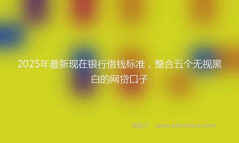 2025年最新现在银行借钱标准，整合五个无视黑白的网贷口子