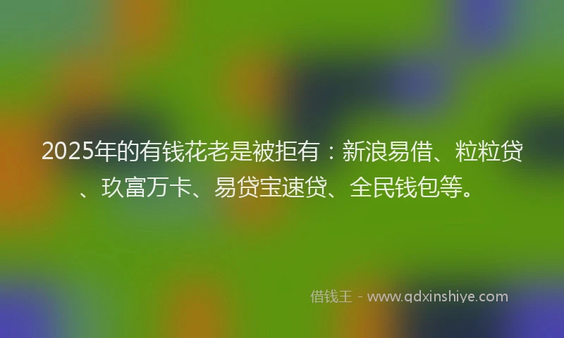 2025年的有钱花老是被拒有：新浪易借、粒粒贷、玖富万卡、易贷宝速贷、全民钱包等。