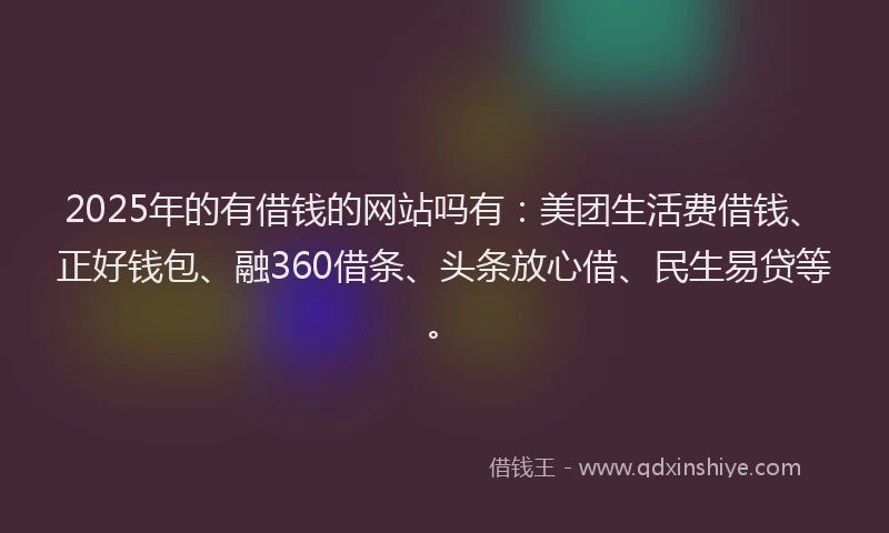 2025年的有借钱的网站吗有：美团生活费借钱、正好钱包、融360借条、头条放心借、民生易贷等。