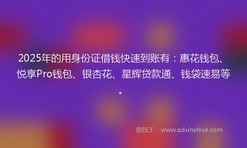 2025年的用身份证借钱快速到账有：惠花钱包、悦享Pro钱包、银杏花、星辉贷款通、钱袋速易等。