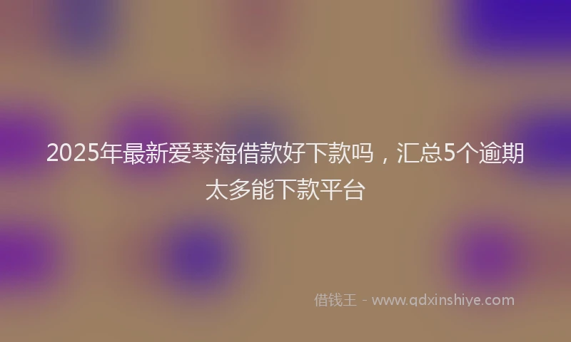 2025年最新爱琴海借款好下款吗，汇总5个逾期太多能下款平台