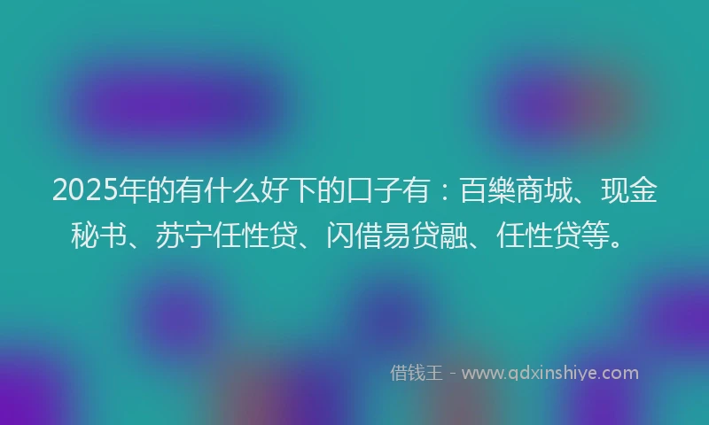 2025年的有什么好下的口子有：百樂商城、现金秘书、苏宁任性贷、闪借易贷融、任性贷等。