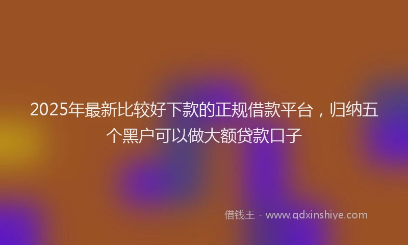 2025年最新比较好下款的正规借款平台，归纳五个黑户可以做大额贷款口子
