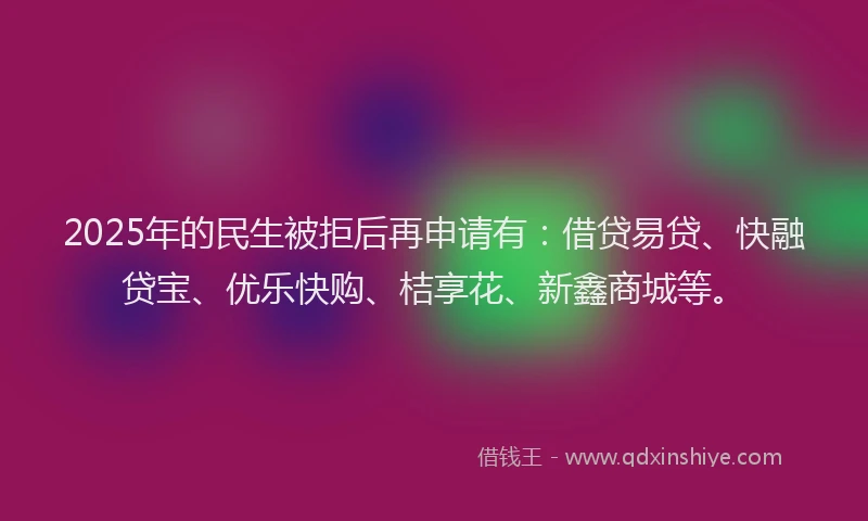 2025年的民生被拒后再申请有：借贷易贷、快融贷宝、优乐快购、桔享花、新鑫商城等。