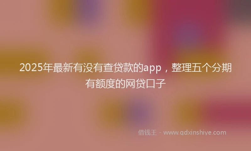 2025年最新有没有查贷款的app，整理五个分期有额度的网贷口子