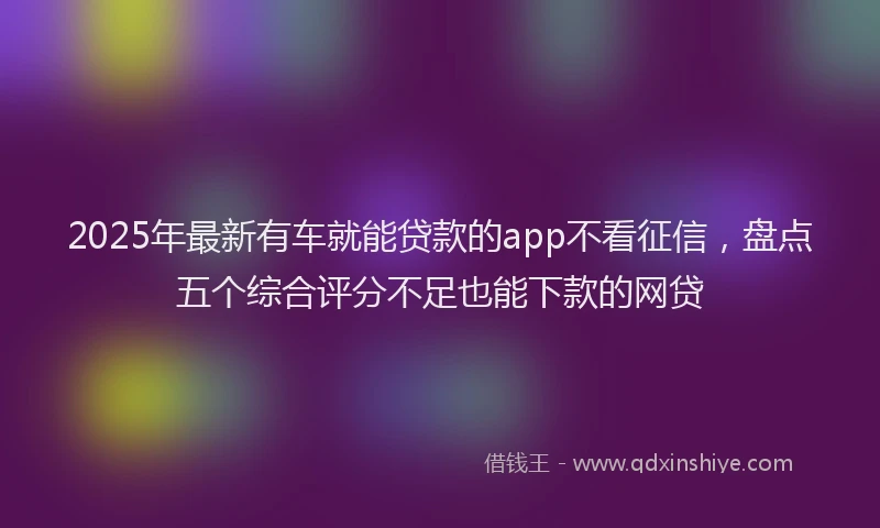 2025年最新有车就能贷款的app不看征信，盘点五个综合评分不足也能下款的网贷